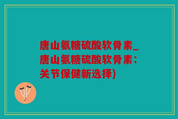 唐山氨糖硫酸软骨素_唐山氨糖硫酸软骨素:关节保健新选择) 唐山氨糖硫酸软骨素_唐山氨糖硫酸软骨素:关节保健新选择)