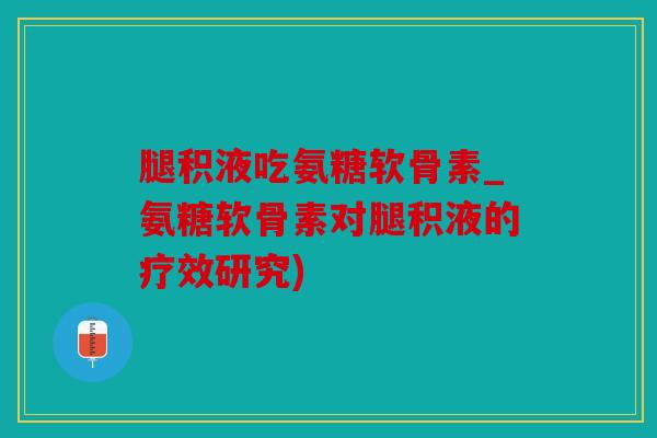 腿积液吃氨糖软骨素_氨糖软骨素对腿积液的疗效研究)