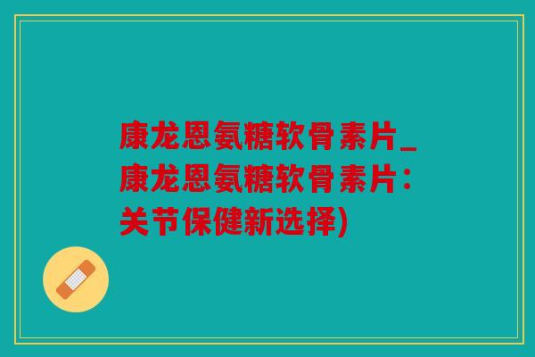 康龙恩氨糖软骨素片_康龙恩氨糖软骨素片：关节保健新选择)