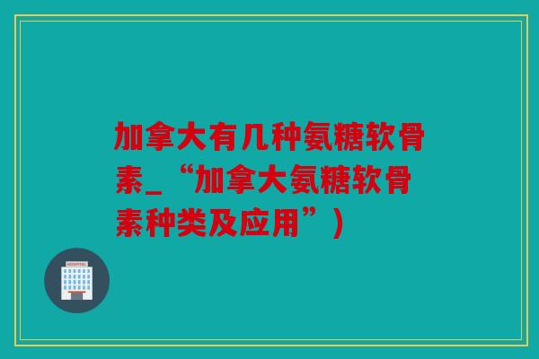 加拿大有几种氨糖软骨素_“加拿大氨糖软骨素种类及应用”) 加拿大有几种氨糖软骨素_“加拿大氨糖软骨素种类及应用”)
