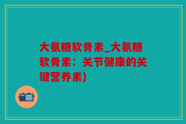 大氨糖软骨素_大氨糖软骨素:关节健康的关键营养素) 大氨糖软骨素_大氨糖软骨素:关节健康的关键营养素)