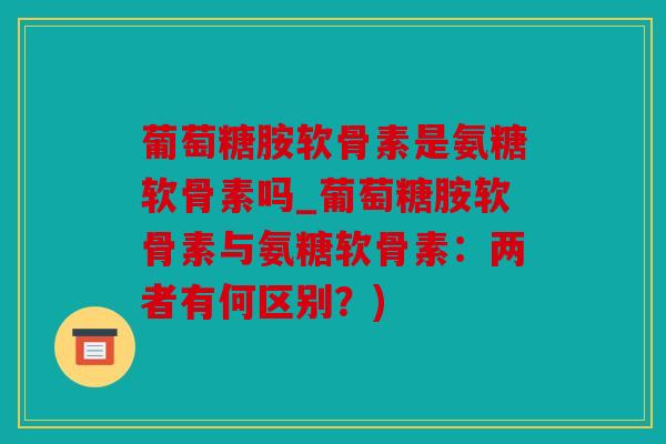 葡萄糖胺软骨素是氨糖软骨素吗_葡萄糖胺软骨素与氨糖软骨素:两者有何区别?) 葡萄糖胺软骨素是氨糖软骨素吗_葡萄糖胺软骨素与氨糖软骨素:两者有何区别?)
