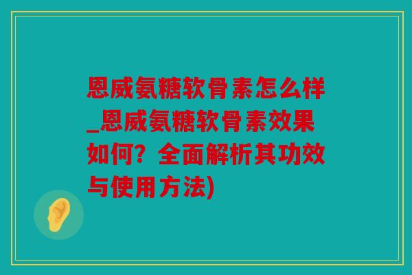 恩威氨糖软骨素怎么样_恩威氨糖软骨素效果如何?全面解析其功效与使用方法) 恩威氨糖软骨素怎么样_恩威氨糖软骨素效果如何?全面解析其功效与使用方法)