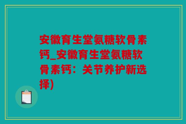 安徽育生堂氨糖软骨素钙_安徽育生堂氨糖软骨素钙:关节养护新选择) 安徽育生堂氨糖软骨素钙_安徽育生堂氨糖软骨素钙:关节养护新选择)