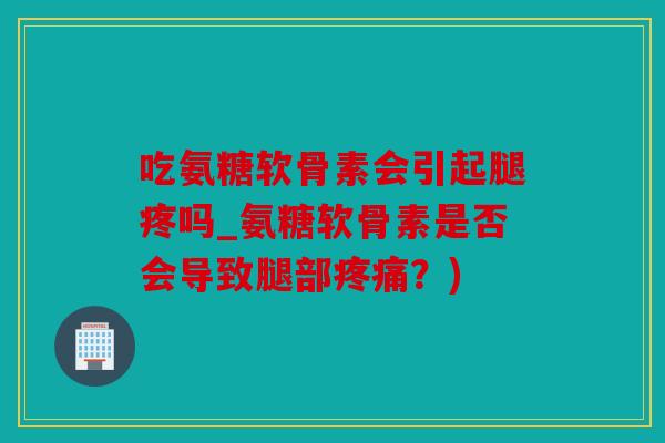 吃氨糖软骨素会引起腿疼吗_氨糖软骨素是否会导致腿部？)