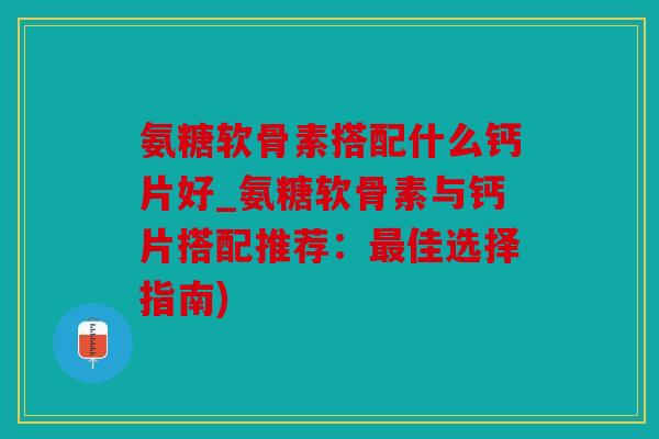 氨糖软骨素搭配什么钙片好_氨糖软骨素与钙片搭配推荐：佳选择指南)