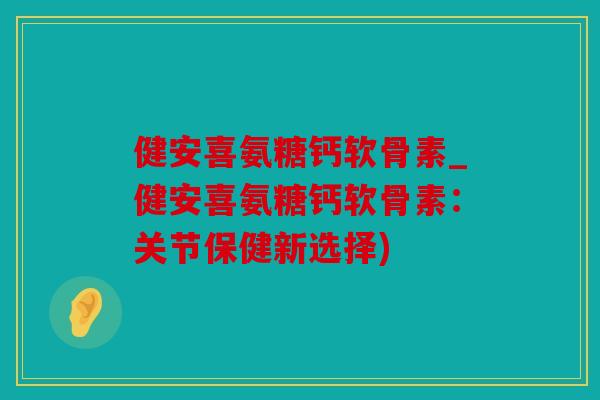 健安喜氨糖钙软骨素_健安喜氨糖钙软骨素:关节保健新选择) 健安喜氨糖钙软骨素_健安喜氨糖钙软骨素:关节保健新选择)