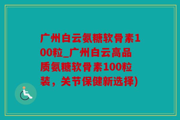 广州白云氨糖软骨素100粒_广州白云高品质氨糖软骨素100粒装,关节保健新选择) 广州白云氨糖软骨素100粒_广州白云高品质氨糖软骨素100粒装,关节保健新选择)