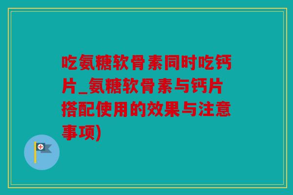 吃氨糖软骨素同时吃钙片_氨糖软骨素与钙片搭配使用的效果与注意事项) 吃氨糖软骨素同时吃钙片_氨糖软骨素与钙片搭配使用的效果与注意事项)