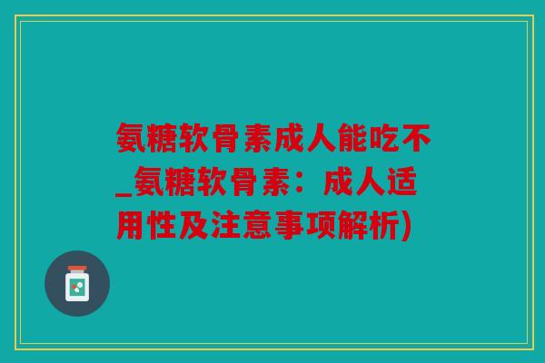 氨糖软骨素成人能吃不_氨糖软骨素:成人适用性及注意事项解析) 氨糖软骨素成人能吃不_氨糖软骨素:成人适用性及注意事项解析)