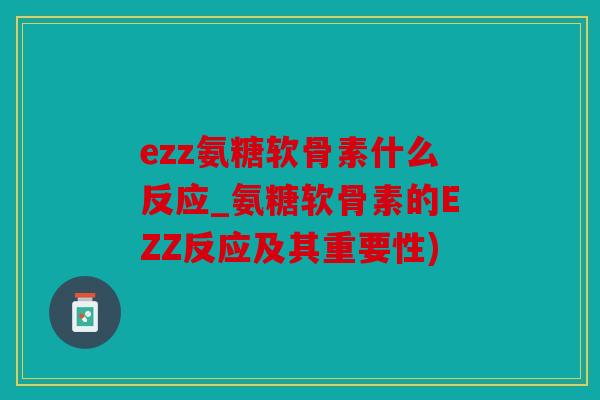 ezz氨糖软骨素什么反应_氨糖软骨素的EZZ反应及其重要性) ezz氨糖软骨素什么反应_氨糖软骨素的EZZ反应及其重要性)