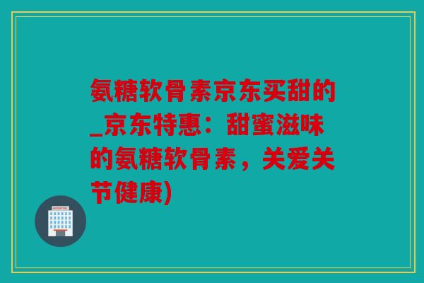 氨糖软骨素京东买甜的_京东特惠:甜蜜滋味的氨糖软骨素,关爱关节健康) 氨糖软骨素京东买甜的_京东特惠:甜蜜滋味的氨糖软骨素,关爱关节健康)