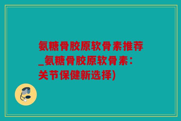 氨糖骨胶原软骨素推荐_氨糖骨胶原软骨素：关节保健新选择)