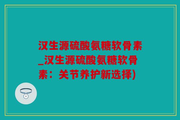 汉生源硫酸氨糖软骨素_汉生源硫酸氨糖软骨素:关节养护新选择) 汉生源硫酸氨糖软骨素_汉生源硫酸氨糖软骨素:关节养护新选择)