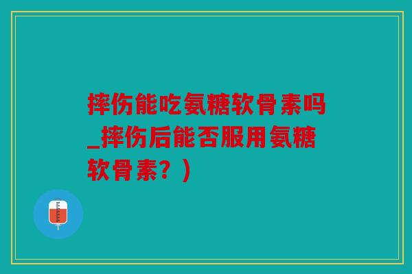 摔伤能吃氨糖软骨素吗_摔伤后能否服用氨糖软骨素?) 摔伤能吃氨糖软骨素吗_摔伤后能否服用氨糖软骨素?)