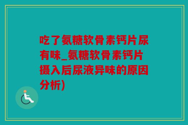 吃了氨糖软骨素钙片尿有味_氨糖软骨素钙片摄入后尿液异味的原因分析)