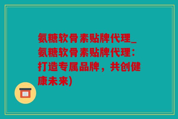 氨糖软骨素贴牌代理_氨糖软骨素贴牌代理:打造专属品牌,共创健康未来) 氨糖软骨素贴牌代理_氨糖软骨素贴牌代理:打造专属品牌,共创健康未来)