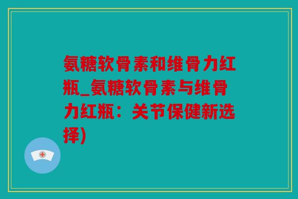 氨糖软骨素和维骨力红瓶_氨糖软骨素与维骨力红瓶:关节保健新选择) 氨糖软骨素和维骨力红瓶_氨糖软骨素与维骨力红瓶:关节保健新选择)