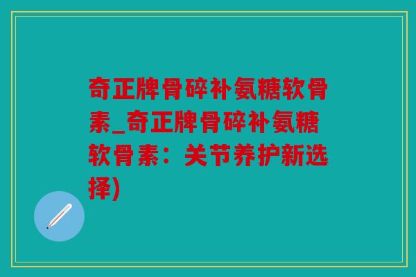 奇正牌骨碎补氨糖软骨素_奇正牌骨碎补氨糖软骨素：关节养护新选择)
