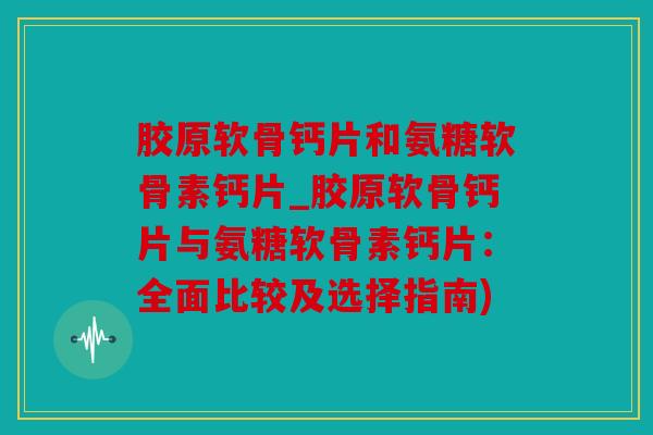 胶原软骨钙片和氨糖软骨素钙片_胶原软骨钙片与氨糖软骨素钙片：全面比较及选择指南)