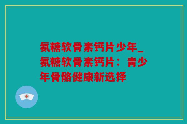 氨糖软骨素钙片少年_氨糖软骨素钙片:青少年骨骼健康新选择 氨糖软骨素钙片少年_氨糖软骨素钙片:青少年骨骼健康新选择