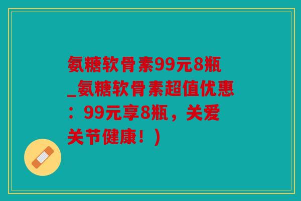 氨糖软骨素99元8瓶_氨糖软骨素超值优惠：99元享8瓶，关爱关节健康！)