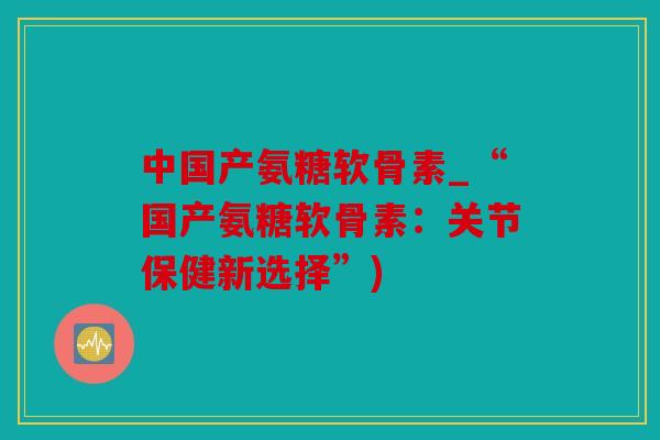 中国产氨糖软骨素_“国产氨糖软骨素：关节保健新选择”)