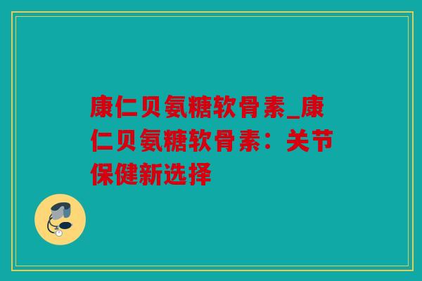 康仁贝氨糖软骨素_康仁贝氨糖软骨素:关节保健新选择 康仁贝氨糖软骨素_康仁贝氨糖软骨素:关节保健新选择
