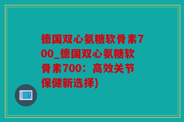 德国双心氨糖软骨素700_德国双心氨糖软骨素700:高效关节保健新选择) 德国双心氨糖软骨素700_德国双心氨糖软骨素700:高效关节保健新选择)