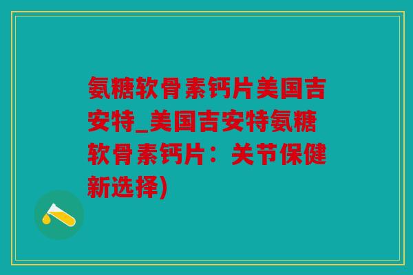 氨糖软骨素钙片美国吉安特_美国吉安特氨糖软骨素钙片:关节保健新选择) 氨糖软骨素钙片美国吉安特_美国吉安特氨糖软骨素钙片:关节保健新选择)
