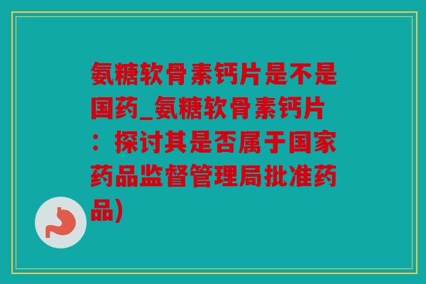 氨糖软骨素钙片是不是国药_氨糖软骨素钙片：探讨其是否属于国家药品监督管理局批准药品)