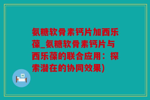 氨糖软骨素钙片加西乐葆_氨糖软骨素钙片与西乐葆的联合应用:探索潜在的协同效果) 氨糖软骨素钙片加西乐葆_氨糖软骨素钙片与西乐葆的联合应用:探索潜在的协同效果)
