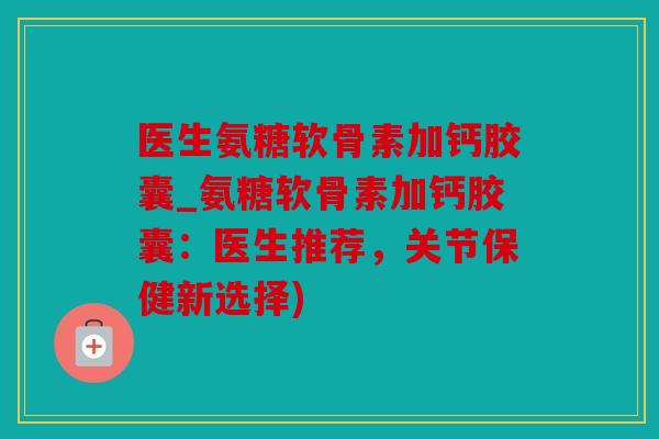 医生氨糖软骨素加钙胶囊_氨糖软骨素加钙胶囊：医生推荐，关节保健新选择)
