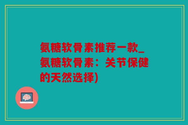 氨糖软骨素推荐一款_氨糖软骨素:关节保健的天然选择) 氨糖软骨素推荐一款_氨糖软骨素:关节保健的天然选择)