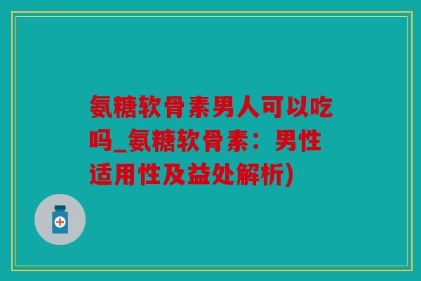 氨糖软骨素男人可以吃吗_氨糖软骨素:男性适用性及益处解析) 氨糖软骨素男人可以吃吗_氨糖软骨素:男性适用性及益处解析)