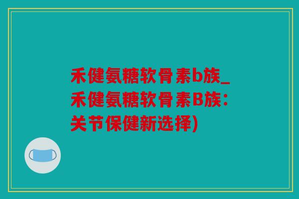 禾健氨糖软骨素b族_禾健氨糖软骨素B族:关节保健新选择) 禾健氨糖软骨素b族_禾健氨糖软骨素B族:关节保健新选择)