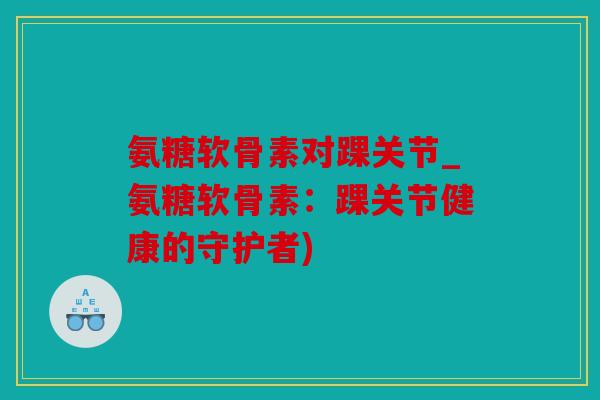 氨糖软骨素对踝关节_氨糖软骨素:踝关节健康的守护者) 氨糖软骨素对踝关节_氨糖软骨素:踝关节健康的守护者)