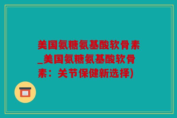 美国氨糖氨基酸软骨素_美国氨糖氨基酸软骨素：关节保健新选择)