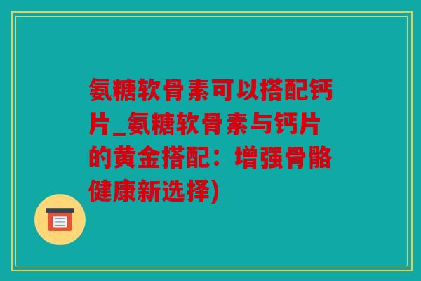 氨糖软骨素可以搭配钙片_氨糖软骨素与钙片的黄金搭配：增强骨骼健康新选择)