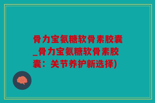 骨力宝氨糖软骨素胶囊_骨力宝氨糖软骨素胶囊:关节养护新选择) 骨力宝氨糖软骨素胶囊_骨力宝氨糖软骨素胶囊:关节养护新选择)