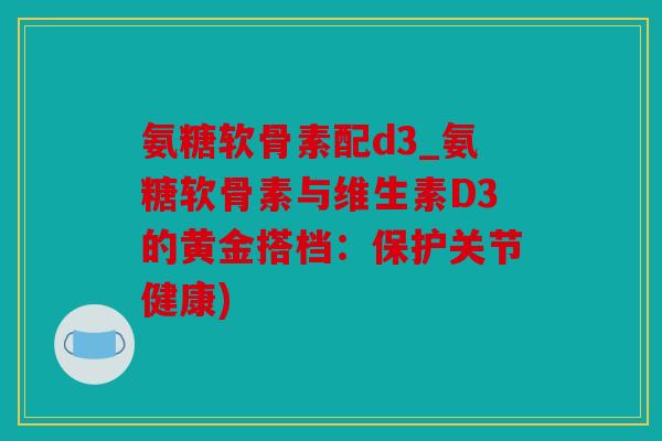 氨糖软骨素配d3_氨糖软骨素与维生素D3的黄金搭档:保护关节健康) 氨糖软骨素配d3_氨糖软骨素与维生素D3的黄金搭档:保护关节健康)