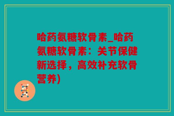 哈药氨糖软骨素_哈药氨糖软骨素：关节保健新选择，高效补充软骨营养)