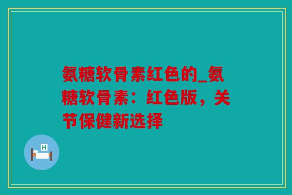 氨糖软骨素红色的_氨糖软骨素:红色版,关节保健新选择 氨糖软骨素红色的_氨糖软骨素:红色版,关节保健新选择