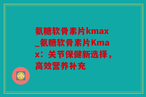 氨糖软骨素片kmax_氨糖软骨素片Kmax:关节保健新选择,高效营养补充 氨糖软骨素片kmax_氨糖软骨素片Kmax:关节保健新选择,高效营养补充