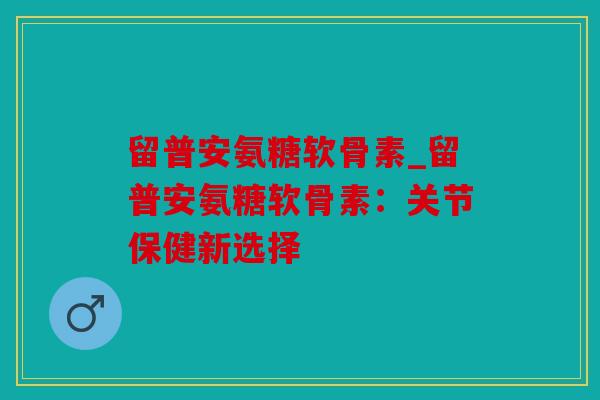 留普安氨糖软骨素_留普安氨糖软骨素:关节保健新选择 留普安氨糖软骨素_留普安氨糖软骨素:关节保健新选择