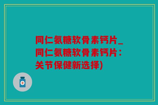 同仁氨糖软骨素钙片_同仁氨糖软骨素钙片:关节保健新选择) 同仁氨糖软骨素钙片_同仁氨糖软骨素钙片:关节保健新选择)