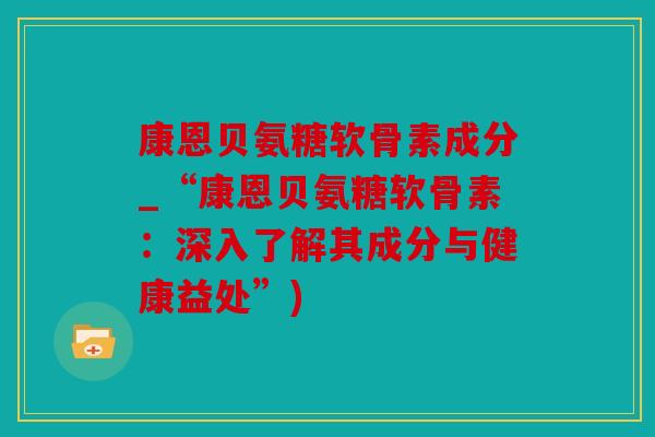 康恩贝氨糖软骨素成分_“康恩贝氨糖软骨素:深入了解其成分与健康益处”) 康恩贝氨糖软骨素成分_“康恩贝氨糖软骨素:深入了解其成分与健康益处”)