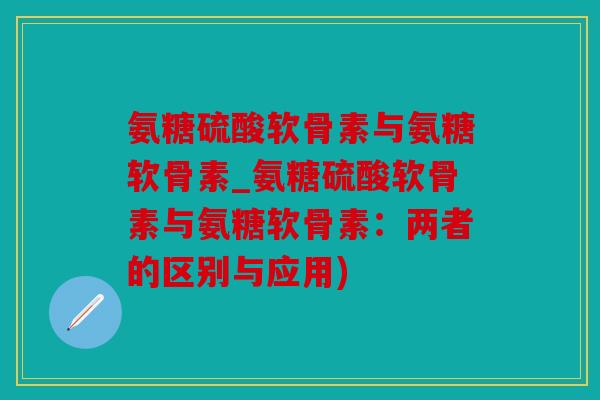 氨糖硫酸软骨素与氨糖软骨素_氨糖硫酸软骨素与氨糖软骨素:两者的区别与应用) 氨糖硫酸软骨素与氨糖软骨素_氨糖硫酸软骨素与氨糖软骨素:两者的区别与应用)