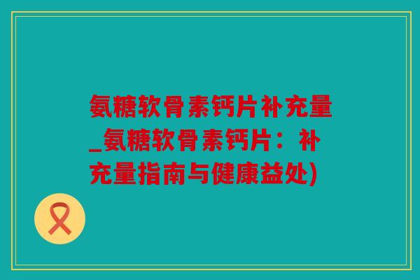 氨糖软骨素钙片补充量_氨糖软骨素钙片:补充量指南与健康益处) 氨糖软骨素钙片补充量_氨糖软骨素钙片:补充量指南与健康益处)