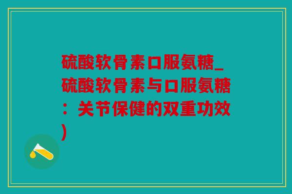 硫酸软骨素口服氨糖_硫酸软骨素与口服氨糖:关节保健的双重功效) 硫酸软骨素口服氨糖_硫酸软骨素与口服氨糖:关节保健的双重功效)